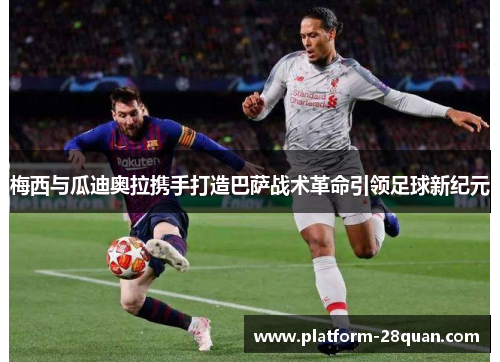 梅西与瓜迪奥拉携手打造巴萨战术革命引领足球新纪元