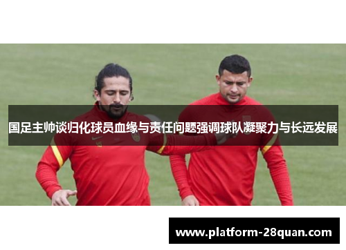 国足主帅谈归化球员血缘与责任问题强调球队凝聚力与长远发展