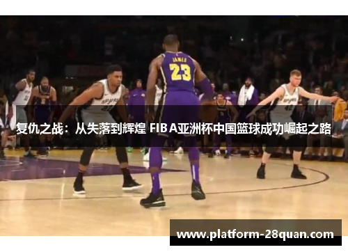 复仇之战：从失落到辉煌 FIBA亚洲杯中国篮球成功崛起之路