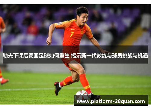 勒夫下课后德国足球如何重生 揭示新一代教练与球员挑战与机遇