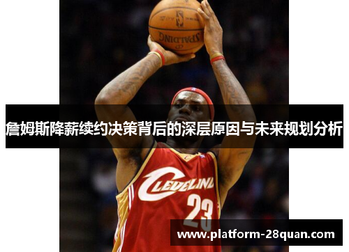 詹姆斯降薪续约决策背后的深层原因与未来规划分析 詹姆斯降薪续约决策背后的深层原因与未来规划分析