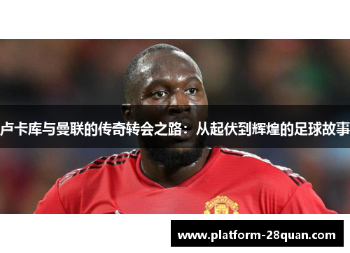 卢卡库与曼联的传奇转会之路:从起伏到辉煌的足球故事 卢卡库与曼联的传奇转会之路:从起伏到辉煌的足球故事