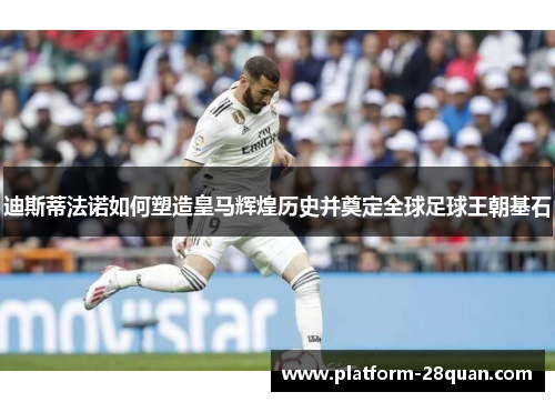 迪斯蒂法诺如何塑造皇马辉煌历史并奠定全球足球王朝基石